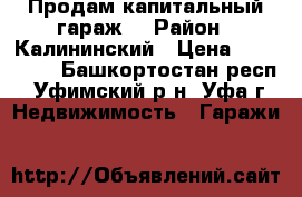  Продам капитальный гараж. › Район ­ Калининский › Цена ­ 200 000 - Башкортостан респ., Уфимский р-н, Уфа г. Недвижимость » Гаражи   